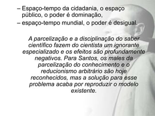 – Espaço-tempo da cidadania, o espaço
  público, o poder é dominação,
– espaço-tempo mundial, o poder é desigual.

   A parcelização e a disciplinação do saber
   científico fazem do cientista um ignorante
 especializado e os efeitos são profundamente
      negativos. Para Santos, os males da
       parcelização do conhecimento e o
        reducionismo arbitrário são hoje
    reconhecidos, mas a solução para esse
   problema acaba por reproduzir o modelo
                   existente.
 