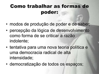 Como trabalhar as formas de
            poder:

• modos de produção de poder e de saber;
• percepção da lógica de desenvolvimento
  como forma de se criticar a razão
  indolente;
• tentativa para uma nova teoria política e
  uma democracia radical de alta
  intensidade;
• democratização de todos os espaços;
 