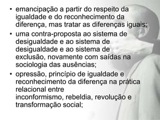 • emancipação a partir do respeito da
  igualdade e do reconhecimento da
  diferença, mas tratar as diferenças iguais;
• uma contra-proposta ao sistema de
  desigualdade e ao sistema de
  desigualdade e ao sistema de
  exclusão, novamente com saídas na
  sociologia das ausências;
• opressão, princípio de igualdade e
  reconhecimento da diferença na prática
  relacional entre
  inconformismo, rebeldia, revolução e
  transformação social;
 