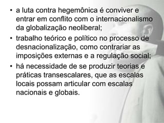 • a luta contra hegemônica é conviver e
  entrar em conflito com o internacionalismo
  da globalização neoliberal;
• trabalho teórico e político no processo de
  desnacionalização, como contrariar as
  imposições externas e a regulação social;
• há necessidade de se produzir teorias e
  práticas transescalares, que as escalas
  locais possam articular com escalas
  nacionais e globais.
 