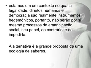 • estamos em um contexto no qual a
  legalidade, direitos humanos e
  democracia são realmente instrumentos
  hegemônicos, portanto, não serão por si
  mesmo processos de emancipação
  social, seu papel, ao contrário, é de
  impedi-la.

 A alternativa é a grande proposta de uma
 ecologia de saberes.
 