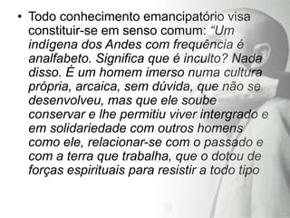 • Todo conhecimento emancipatório visa
  constituir-se em senso comum: “Um
  indígena dos Andes com frequência é
  analfabeto. Significa que é inculto? Nada
  disso. É um homem imerso numa cultura
  própria, arcaica, sem dúvida, que não se
  desenvolveu, mas que ele soube
  conservar e lhe permitiu viver intergrado e
  em solidariedade com outros homens
  como ele, relacionar-se com o passado e
  com a terra que trabalha, que o dotou de
  forças espirituais para resistir a todo tipo
 