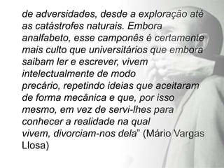 de adversidades, desde a exploração até
as catástrofes naturais. Embora
analfabeto, esse camponês é certamente
mais culto que universitários que embora
saibam ler e escrever, vivem
intelectualmente de modo
precário, repetindo ideias que aceitaram
de forma mecânica e que, por isso
mesmo, em vez de servi-lhes para
conhecer a realidade na qual
vivem, divorciam-nos dela” (Mário Vargas
Llosa)
 