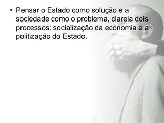 • Pensar o Estado como solução e a
  sociedade como o problema, clareia dois
  processos: socialização da economia e a
  politização do Estado.
 