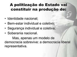 A politização do Estado vai
    constituir na produção de:

• Identidade nacional;
• Bem-estar individual e coletivo;
• Segurança individual e coletiva;
• Soberania nacional.
     Mas, apenas um modelo de
democracia sobrevive: a democracia liberal
representativa.
 