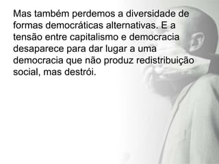 Mas também perdemos a diversidade de
formas democráticas alternativas. E a
tensão entre capitalismo e democracia
desaparece para dar lugar a uma
democracia que não produz redistribuição
social, mas destrói.
 