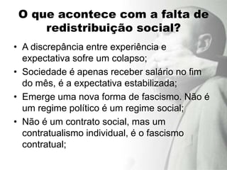 O que acontece com a falta de
     redistribuição social?
• A discrepância entre experiência e
  expectativa sofre um colapso;
• Sociedade é apenas receber salário no fim
  do mês, é a expectativa estabilizada;
• Emerge uma nova forma de fascismo. Não é
  um regime político é um regime social;
• Não é um contrato social, mas um
  contratualismo individual, é o fascismo
  contratual;
 