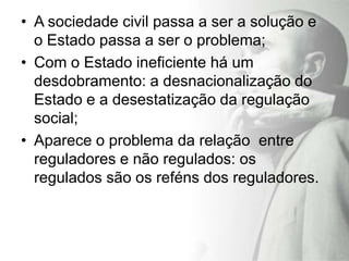• A sociedade civil passa a ser a solução e
  o Estado passa a ser o problema;
• Com o Estado ineficiente há um
  desdobramento: a desnacionalização do
  Estado e a desestatização da regulação
  social;
• Aparece o problema da relação entre
  reguladores e não regulados: os
  regulados são os reféns dos reguladores.
 