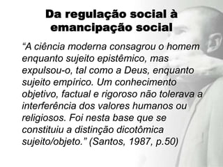 Da regulação social à
      emancipação social
“A ciência moderna consagrou o homem
enquanto sujeito epistêmico, mas
expulsou-o, tal como a Deus, enquanto
sujeito empírico. Um conhecimento
objetivo, factual e rigoroso não tolerava a
interferência dos valores humanos ou
religiosos. Foi nesta base que se
constituiu a distinção dicotômica
sujeito/objeto.” (Santos, 1987, p.50)
 