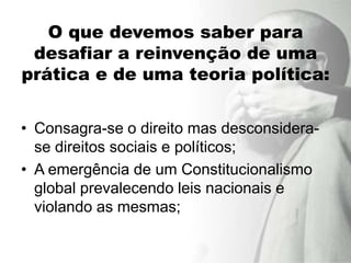 O que devemos saber para
 desafiar a reinvenção de uma
prática e de uma teoria política:


• Consagra-se o direito mas desconsidera-
  se direitos sociais e políticos;
• A emergência de um Constitucionalismo
  global prevalecendo leis nacionais e
  violando as mesmas;
 
