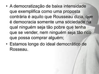 • A democratização de baixa intensidade
  que exemplifica como uma proposta
  contrária é aquilo que Rousseau dizia, que
  é democracia somente uma sociedade na
  qual ninguém seja tão pobre que tenha
  que se vender, nem ninguém seja tão rico
  que possa comprar alguém;
• Estamos longe do ideal democrático de
  Rosseau.
 