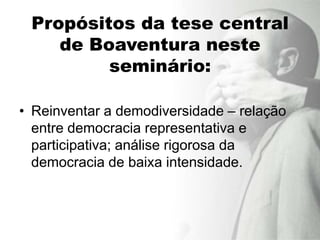 Propósitos da tese central
    de Boaventura neste
         seminário:

• Reinventar a demodiversidade – relação
  entre democracia representativa e
  participativa; análise rigorosa da
  democracia de baixa intensidade.
 