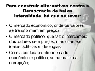 Para construir alternativas contra a
       Democracia de baixa
   intensidade, há que se rever:

• O mercado econômico, onde os valores
  se transformam em preços;
• O mercado político, que faz o intercâmbio
  dos valores sem preços, mas criam-se
  ideias políticas e ideologias;
• Com a confusão entre mercado
  econômico e político, se naturaliza a
  corrupção;
 