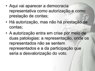 • Aqui vai aparecer a democracia
  representativa como autorização e como
  prestação de contas;
• Há autorização, mas não há prestação de
  contas;
• A autorização entra em crise por meio de
  duas patologias: a representação, onde os
  representados não se sentem
  representados e a da participação que
  seria a desvalorização do voto.
 