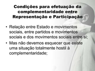 Condições para efetuação da
     complementaridade entre
   Representação e Participação

• Relação entre Estado e movimentos
  sociais, entre partidos e movimentos
  sociais e dos movimentos sociais entre si;
• Mas não devemos esquecer que existe
  uma situação totalmente hostil à
  complementaridade;
 