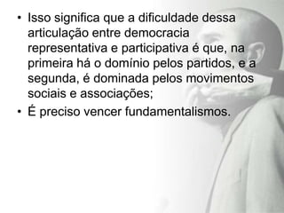 • Isso significa que a dificuldade dessa
  articulação entre democracia
  representativa e participativa é que, na
  primeira há o domínio pelos partidos, e a
  segunda, é dominada pelos movimentos
  sociais e associações;
• É preciso vencer fundamentalismos.
 