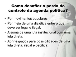 Como desafiar a perda do
  controle da agenda política?

• Por movimentos populares;
• Por meio de uma dialética entre o que
  deve ser legal e ilegal;
• A soma de uma luta institucional com uma
  luta direta;
• Abrir espaços para possibilidades de uma
  luta direta, ilegal e pacífica.
 