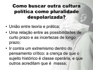 Como buscar outra cultura
   política como pluralidade
         despolarizada?
• União entre teoria e prática;
• Uma relação entre as possibilidades de
  curto prazo e as incertezas de longo
  prazo;
• Ir contra um extremismo dentro do
  pensamento crítico: a crença de que o
  sujeito histórico é classe operária, e que
  outros acreditam que é massa;
 