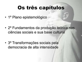 Os três capítulos
• 1º Plano epistemológico

• 2º Fundamentos da produção teórica nas
  ciências sociais e sua base cultural

• 3º Transformações sociais pela
  democracia de alta intensidade
 