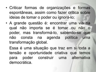 • Criticar formas de organizações e formas
  espontâneas, assim como fazer crítica sobre
  ideias de tomar o poder ou ignorá-lo;
• A grande questão é: encontrar uma via na
  qual não importa se é tomar ou não o
  poder, mas transformá-lo, sabendo-se que
  não consta na agenda política uma
  transformação global.
  Essa é uma situação que traz em si toda a
  tensão e oportunidade criativa que temos
  para poder construir uma alternativa
  democrática.
 