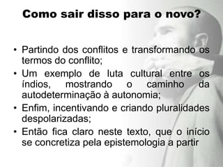 Como sair disso para o novo?


• Partindo dos conflitos e transformando os
  termos do conflito;
• Um exemplo de luta cultural entre os
  índios, mostrando o caminho da
  autodeterminação à autonomia;
• Enfim, incentivando e criando pluralidades
  despolarizadas;
• Então fica claro neste texto, que o início
  se concretiza pela epistemologia a partir
 