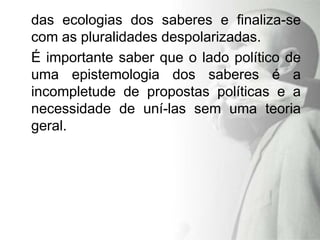 das ecologias dos saberes e finaliza-se
com as pluralidades despolarizadas.
É importante saber que o lado político de
uma epistemologia dos saberes é a
incompletude de propostas políticas e a
necessidade de uní-las sem uma teoria
geral.
 
