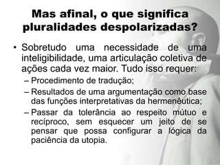 Mas afinal, o que significa
  pluralidades despolarizadas?
• Sobretudo uma necessidade de uma
  inteligibilidade, uma articulação coletiva de
  ações cada vez maior. Tudo isso requer:
  – Procedimento de tradução;
  – Resultados de uma argumentação como base
    das funções interpretativas da hermenêutica;
  – Passar da tolerância ao respeito mútuo e
    recíproco, sem esquecer um jeito de se
    pensar que possa configurar a lógica da
    paciência da utopia.
 