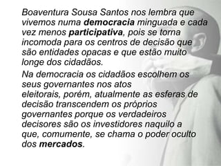 Boaventura Sousa Santos nos lembra que
vivemos numa democracia minguada e cada
vez menos participativa, pois se torna
incomoda para os centros de decisão que
são entidades opacas e que estão muito
longe dos cidadãos.
Na democracia os cidadãos escolhem os
seus governantes nos atos
eleitorais, porém, atualmente as esferas de
decisão transcendem os próprios
governantes porque os verdadeiros
decisores são os investidores naquilo a
que, comumente, se chama o poder oculto
dos mercados.
 