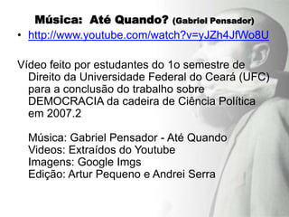 Música: Até Quando? (Gabriel Pensador)
• http://www.youtube.com/watch?v=yJZh4JfWo8U

Vídeo feito por estudantes do 1o semestre de
  Direito da Universidade Federal do Ceará (UFC)
  para a conclusão do trabalho sobre
  DEMOCRACIA da cadeira de Ciência Política
  em 2007.2

  Música: Gabriel Pensador - Até Quando
  Videos: Extraídos do Youtube
  Imagens: Google Imgs
  Edição: Artur Pequeno e Andrei Serra
 