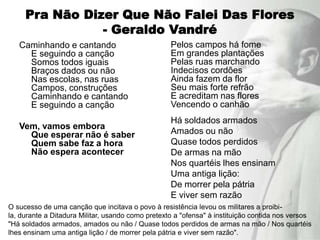 Pra Não Dizer Que Não Falei Das Flores
                - Geraldo Vandré
   Caminhando e cantando                           Pelos campos há fome
     E seguindo a canção                           Em grandes plantações
     Somos todos iguais                            Pelas ruas marchando
     Braços dados ou não                           Indecisos cordões
     Nas escolas, nas ruas                         Ainda fazem da flor
     Campos, construções                           Seu mais forte refrão
     Caminhando e cantando                         E acreditam nas flores
     E seguindo a canção                           Vencendo o canhão
                                                   Há soldados armados
   Vem, vamos embora
     Que esperar não é saber                       Amados ou não
     Quem sabe faz a hora                          Quase todos perdidos
     Não espera acontecer                          De armas na mão
                                                   Nos quartéis lhes ensinam
                                                   Uma antiga lição:
                                                   De morrer pela pátria
                                                   E viver sem razão
O sucesso de uma canção que incitava o povo à resistência levou os militares a proibi-
la, durante a Ditadura Militar, usando como pretexto a "ofensa" à instituição contida nos versos
"Há soldados armados, amados ou não / Quase todos perdidos de armas na mão / Nos quartéis
lhes ensinam uma antiga lição / de morrer pela pátria e viver sem razão".
 