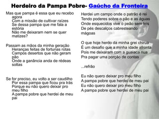 Herdeiro da Pampa Pobre- Gaúcho da Fronteira
Mas que pampa é essa que eu recebo        Herdei um campo onde o patrão é rei
  agora                                   Tendo poderes sobre o pão e as águas
  Com a missão de cultivar raízes
  Se dessa pampa que me fala a            Onde esquecidos vive o peão sem leis
  estória                                 De pés descalços cabresteando
  Não me deixaram nem se quer             mágoas
  matizes?
                                          O que hoje herdo da minha grei chirua
Passam as mãos da minha geração           É um desafio que a minha idade afronta
   Heranças feitas de fortunas rotas
   Campos desertos que não geram          Pois me deixaram com a guaiaca nua
   pão                                    Pra pagar uma porção de contas
   Onde a ganância anda de rédeas
   soltas                                 ...refrão

                                          Eu não quero deixar pro meu filho
Se for preciso, eu volto a ser caudilho   A pampa pobre que herdei de meu pai
   Por essa pampa que ficou pra trás
   Porque eu não quero deixar pro         Eu não quero deixar pro meu filho
   meu filho                              A pampa pobre que herdei de meu pai
   A pampa pobre que herdei de meu
   pai
 