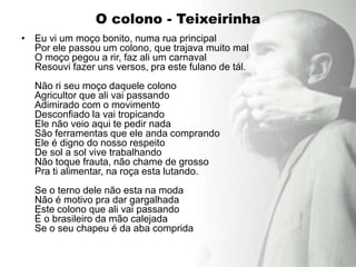 O colono - Teixeirinha
• Eu vi um moço bonito, numa rua principal
  Por ele passou um colono, que trajava muito mal
  O moço pegou a rir, faz ali um carnaval
  Resouvi fazer uns versos, pra este fulano de tál.
  Não ri seu moço daquele colono
  Agricultor que ali vai passando
  Adimirado com o movimento
  Desconfiado la vai tropicando
  Ele não veio aqui te pedir nada
  São ferramentas que ele anda comprando
  Ele é digno do nosso respeito
  De sol a sol vive trabalhando
  Não toque frauta, não chame de grosso
  Pra ti alimentar, na roça esta lutando.
  Se o terno dele não esta na moda
  Não é motivo pra dar gargalhada
  Este colono que ali vai passando
  É o brasileiro da mão calejada
  Se o seu chapeu é da aba comprida
 