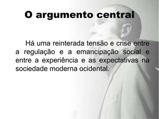 O argumento central

   Há uma reinterada tensão e crise entre
a regulação e a emancipação social e
entre a experiência e as expectativas na
sociedade moderna ocidental.
 