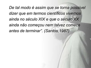 De tal modo é assim que se torna possível
dizer que em termos científicos vivemos
ainda no século XIX e que o século XX
ainda não começou nem talvez comece
antes de terminar”. (Santos,1987)
 
