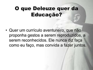 O que Deleuze quer da
         Educação?

• Quer um currículo aventureiro, que não
  proponha gestos a serem reproduzidos, a
  serem reconhecidos. Ele nunca diz faça
  como eu faço, mas convida a fazer juntos.
 