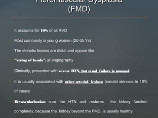 Fibromuscular DysplasiaFibromuscular Dysplasia
(FMD)(FMD)
• It accounts for 10% of all RVD
• Most commonly in young women (20-35 Ys)
• The stenotic lesions are distal and appear like
• “string of beads”, at angiography
• Clinically, presented with severe HTN, but renal failure is unusual
• It is usually associated with other arterial lesions (carotid stenosis in 10%
of cases)
• Revascularization cure the HTN and restores the kidney function
completely; because the kidney beyond the FMD, is usually healthy
 