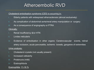 Atheroembolic RVDAtheroembolic RVD
• Cholesterol embolisation syndrome (CES) is occurring in:
I. Elderly patients with widespread atherosclerosis (almost exclusively)
II. As complication of abdominal aorta/renal artery manipulation or surgery
III. As a consequence of angiography or PTRA
• Clinically:
I. Renal insufficiency &/or HTN
II. Livideo reticularis
III. Evidence of embolisation in other organs: Cerebrovascular events, retinal
artery occlusion, acute pancreatitis, ischemic bowels, gangrene of extremities
• Urine analysis:
I. Cholesterol crystals (not usually present)
II. Increased cellularity
III. Proteinuria (mild)
IV. Eosinophiluria
• Eosinophilia: 11-16 %
 