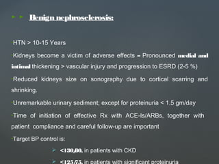 ► ► Benign nephrosclerosis:
•HTN > 10-15 Years
•Kidneys become a victim of adverse effects – Pronounced medial and
intimal thickening > vascular injury and progression to ESRD (2-5 %)
•Reduced kidneys size on sonography due to cortical scarring and
shrinking.
•Unremarkable urinary sediment; except for proteinuria < 1.5 gm/day
•Time of initiation of effective Rx with ACE-Is/ARBs, together with
patient compliance and careful follow-up are important
•Target BP control is:
 <130/80, in patients with CKD
 <125/75, in patients with significant proteinuria
 
