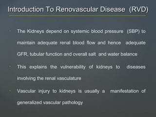 Introduction To Renovascular Disease (RVD)Introduction To Renovascular Disease (RVD)
• The Kidneys depend on systemic blood pressure (SBP) to
maintain adequate renal blood flow and hence adequate
GFR, tubular function and overall salt and water balance
• This explains the vulnerability of kidneys to diseases
involving the renal vasculature
• Vascular injury to kidneys is usually a manifestation of
generalized vascular pathology
 