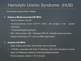 Hemolytic Uremic Syndrome (HUS)Hemolytic Uremic Syndrome (HUS)
• Commonest cause of AKI in children
1 . Typical, orDiarrhea-associated (D+ HUS):
 Onset is explosive, with AKI
 Verotoxin-producing E.Coli O157:H7 (VTEC), with damage to the vascular
endothelium
 ? Associated Shigella dysenteries
 90% - Good recovery, 40% - Decreased GFR, 5% - Mortality during acute illness
 Disease monitoring by: PLT count and RBCs fragmentation
1 . Atypical, or(D- HUS):
 Older children and adults, most of them have no diarrhea
 ? Familial, associated with factor H deficiency which limit cleavage of unusual
large von Willebrand; leading to continuing platelet activation
 Poorer prognosis, death in > 50 % of cases
 