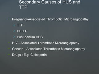 Secondary Causes of HUS and
TTP
• Pregnancy-Associated Thrombotic Microangiopathy:
 TTP
 HELLP
 Post-partum HUS
• HIV - Associated Thrombotic Microangiopathy
• Cancer – Associated Thrombotic Microangiopathy
• Drugs : E.g. Ciclosporin
 