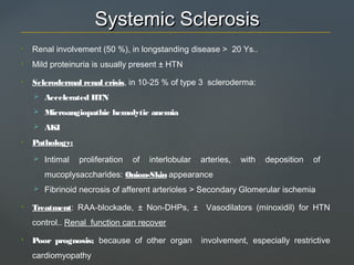 Systemic SclerosisSystemic Sclerosis
• Renal involvement (50 %), in longstanding disease > 20 Ys..
• Mild proteinuria is usually present ± HTN
• Sclerodermal renal crisis, in 10-25 % of type 3 scleroderma:
 Accelerated HTN
 Microangiopathic hemolytic anemia
 AKI
• Pathology:
 Intimal proliferation of interlobular arteries, with deposition of
mucoplysaccharides: Onion-Skin appearance
 Fibrinoid necrosis of afferent arterioles > Secondary Glomerular ischemia
• Treatment: RAA-blockade, ± Non-DHPs, ± Vasodilators (minoxidil) for HTN
control.. Renal function can recover
• Poor prognosis; because of other organ involvement, especially restrictive
cardiomyopathy
 