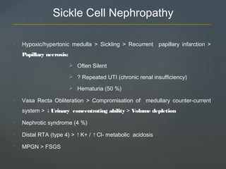 Sickle Cell Nephropathy
• Hypoxic/hypertonic medulla > Sickling > Recurrent papillary infarction >
Papillary necrosis:
 Often Silent
 ? Repeated UTI (chronic renal insufficiency)
 Hematuria (50 %)
• Vasa Recta Obliteration > Compromisation of medullary counter-current
system > Urinary concentrating ability↓ > Volume depletion
• Nephrotic syndrome (4 %)
• Distal RTA (type 4) > ↑K+ / ↑Cl- metabolic acidosis
• MPGN > FSGS
 