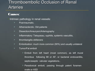 Thromboembolic Occlusion of RenalThromboembolic Occlusion of Renal
ArteriesArteries
Causes:
• Intrinsic pathology in renal vessels:
 Post-traumatic.
 Atherosclerotic. Old patients
 Dissection/Aneurysm/Arteriography
 Inflammatory: Takayasau, syphilis, systemic vasculitis,
 thrombangitis obliterans
 Embolization: much more common (90%) and usually unilateral
 Tumor/Fat emboli
 Emboli from left heart (most common), as left mural
thrombus following MI or AF, or bacterial endocarditis,
septic/aseptic valvular vegetations..
 Paradoxical emboli, passing through patent foramen
ovale or ASD
 