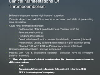 Clinical Manifestations OfClinical Manifestations Of
ThromboembolismThromboembolism
• Difficult to diagnose, require high index of suspicion
• Variable, depend on: extent/time course of occlusion and state of pre-existing
renal circulation
• Acute renal thrombosis/infarction
• Sudden onset of flank pain/tenderness (? absent in 55 %)
• Fever/nausea/vomiting
• Hematuria (microscopic)
• Deteriorated renal function: transient (unilateral), or severe (bilateral)
• Hypertension, usually transient (renin release in peri-infarction zone)
• Elevated TLC, AST, LDH, ALP (renal enzymes in infarction)
• Gradual unilateral occlusion : may go undetected
• Patients with RAS & established collateral circulation have no symptoms
(little/no infarction)
• ** Thus, the spectrum of clinical manifestations lies between some extremes in
different occasions:
• ARF
• UnexplainedProgressiveAzotemia(oldpatient ± refractoryHTN)
• HTN +Azotemia(renal transplant)
 