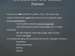 Atherosclerotic Reno-vascularAtherosclerotic Reno-vascular
diseasedisease
• It accounts for >90% of all RVD, in patients > 55, or < 30 Years of age
• Lesions of RAS are 90% ostial (within the1st one cm of renal artery origin)
• It can be demonstrated in:
• >10% of patients undergoing coronary angiography
• >40% with peripheral vascular disease (PVD), with > 5 vessels
• involvement
• 30% with congestive cardiac failure (CCF), aged >70 years
• 15-20 % with ESRD
• It is increased with aging and is associated with common atherogenic risk factors:
• Hypertension
• Hypercholesterolemia
• Smoking
• Diabetes
 
