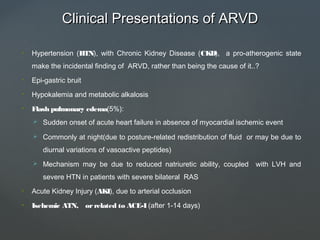 Clinical Presentations of ARVDClinical Presentations of ARVD
• Hypertension (HTN), with Chronic Kidney Disease (CKD), a pro-atherogenic state
make the incidental finding of ARVD, rather than being the cause of it..?
• Epi-gastric bruit
• Hypokalemia and metabolic alkalosis
• Flash pulmonary edema(5%):
 Sudden onset of acute heart failure in absence of myocardial ischemic event
 Commonly at night(due to posture-related redistribution of fluid or may be due to
diurnal variations of vasoactive peptides)
 Mechanism may be due to reduced natriuretic ability, coupled with LVH and
severe HTN in patients with severe bilateral RAS
• Acute Kidney Injury (AKI), due to arterial occlusion
• Ischemic ATN, orrelated to ACE-I (after 1-14 days)
 