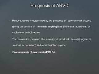 Prognosis of ARVDPrognosis of ARVD
• Renal outcome is determined by the presence of parenchymal disease
giving the picture of ischemic nephropathy (intrarenal atheroma, or
cholesterol embolization)
• The correlation between the severity of proximal lesions(degree of
stenosis or occlusion) and renal function is poor.
• Poorprognosis (5-yearsurvival<20 %)
 