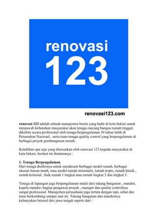 renovasi 123 adalah sebuah manajemen bisnis yang hadir di kota bekasi untuk
menjawab kebutuhan masyarakat akan tenaga rancang bangun rumah tinggal,
dikelola secara profesional oleh tenaga berpengalaman 10 tahun lebih di
Perumahan Nasional , serta team tenaga quality control yang berpengalaman di
berbagai proyek pembangunan rumah.
Kelebihan apa saja yang ditawarkan oleh renovasi 123 kepada masyarakat di
kota bekasi, berikut ini diantaranya :
1. Tenaga Berpengalaman
Dari tenaga drafternya untuk mendesain berbagai model rumah, berbagai
ukuran luasan tanah, mau model rumah minimalis, rumah tropis, rumah klasik ,
rumah kolonial , baik rumah 1 tingkat atau rumah tingkat 2 dan tingkat 3.
Tenaga di lapangan juga berpengalaman mulai dari tukang bangunan , mandor,
kepala mandor, bagian pengawas proyek , manajer dan quality controlnya
sangat profesional. Manajemen perusahaan juga tertata dengan rapi, sehat dan
terus berkembang sampai saat ini. Tukang bangunan dan mandornya
kebanyakan berasal dari jawa tengah seperti dari :
 