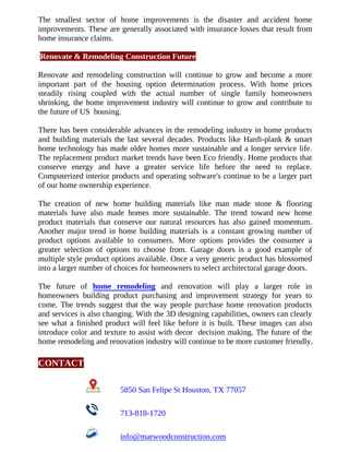 The smallest sector of home improvements is the disaster and accident home
improvements. These are generally associated with insurance losses that result from
home insurance claims.
Renovate & Remodeling Construction Future
Renovate and remodeling construction will continue to grow and become a more
important part of the housing option determination process. With home prices
steadily rising coupled with the actual number of single family homeowners
shrinking, the home improvement industry will continue to grow and contribute to
the future of US housing.
There has been considerable advances in the remodeling industry in home products
and building materials the last several decades. Products like Hardi-plank & smart
home technology has made older homes more sustainable and a longer service life.
The replacement product market trends have been Eco friendly. Home products that
conserve energy and have a greater service life before the need to replace.
Computerized interior products and operating software's continue to be a larger part
of our home ownership experience.
The creation of new home building materials like man made stone & flooring
materials have also made homes more sustainable. The trend toward new home
product materials that conserve our natural resources has also gained momentum.
Another major trend in home building materials is a constant growing number of
product options available to consumers. More options provides the consumer a
greater selection of options to choose from. Garage doors is a good example of
multiple style product options available. Once a very generic product has blossomed
into a larger number of choices for homeowners to select architectural garage doors.
The future of home remodeling and renovation will play a larger role in
homeowners building product purchasing and improvement strategy for years to
come. The trends suggest that the way people purchase home renovation products
and services is also changing. With the 3D designing capabilities, owners can clearly
see what a finished product will feel like before it is built. These images can also
introduce color and texture to assist with decor decision making. The future of the
home remodeling and renovation industry will continue to be more customer friendly.
CONTACT
5850 San Felipe St Houston, TX 77057
713-818-1720
info@marwoodconstruction.com
 